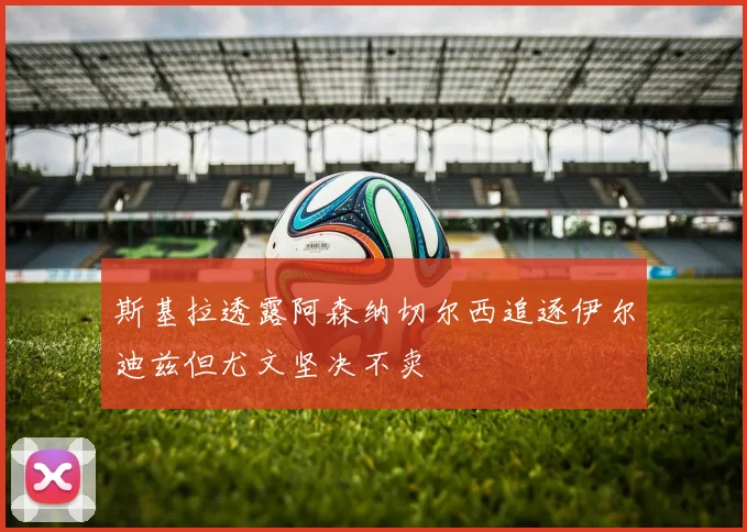 斯基拉透露阿森纳切尔西追逐伊尔迪兹但尤文坚决不卖