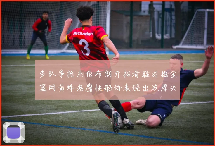 多队争抢杰伦布朗开拓者猛龙掘金篮网黄蜂老鹰快船均表现出浓厚兴趣