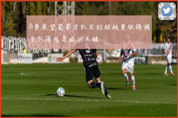 B费展望葡萄牙队目标超越曼联强调全队团结是成功关键