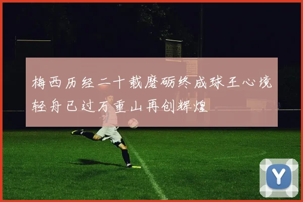 梅西历经二十载磨砺终成球王心境轻舟已过万重山再创辉煌