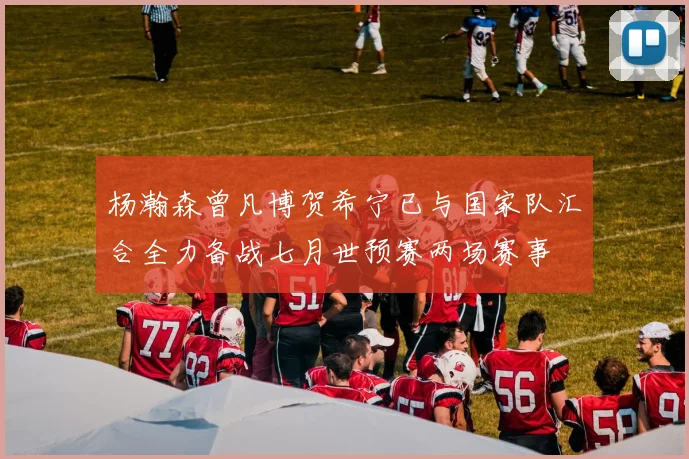 杨瀚森曾凡博贺希宁已与国家队汇合全力备战七月世预赛两场赛事