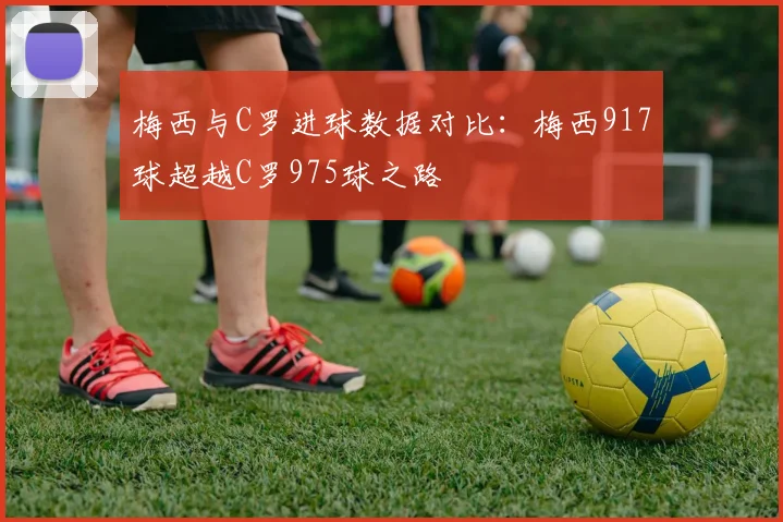 梅西与C罗进球数据对比：梅西917球超越C罗975球之路