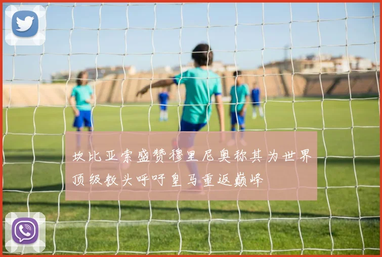 坎比亚索盛赞穆里尼奥称其为世界顶级教头呼吁皇马重返巅峰