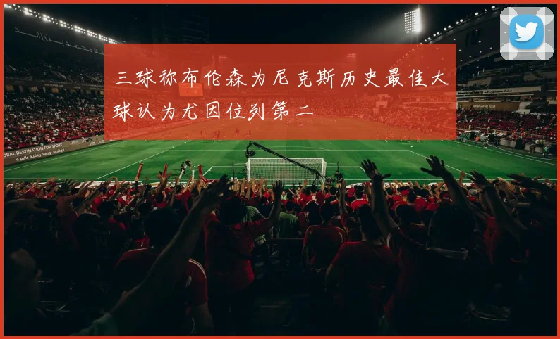三球称布伦森为尼克斯历史最佳大球认为尤因位列第二