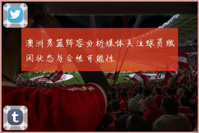 澳洲男篮阵容分析媒体关注球员赋闲状态与合练可能性