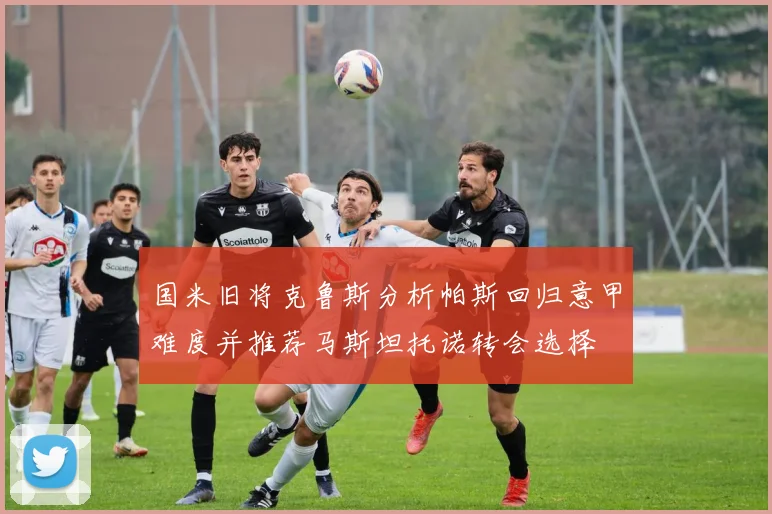 国米旧将克鲁斯分析帕斯回归意甲难度并推荐马斯坦托诺转会选择