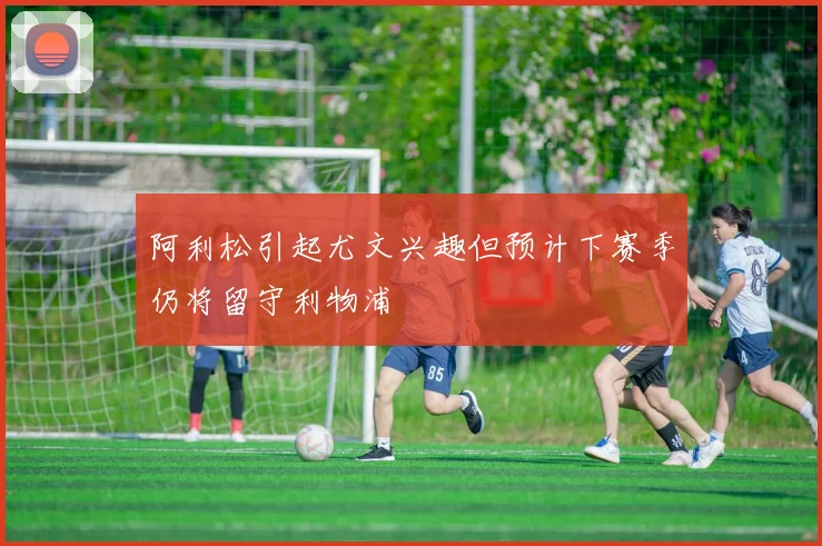阿利松引起尤文兴趣但预计下赛季仍将留守利物浦