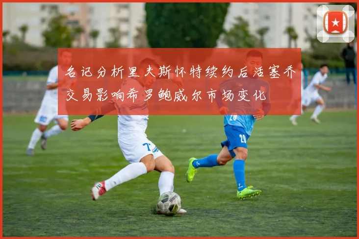 名记分析里夫斯怀特续约后活塞乔交易影响希罗鲍威尔市场变化