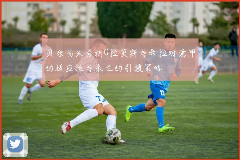 贝尔戈米分析G拉莫斯与希拉对意甲的适应性与米兰的引援策略