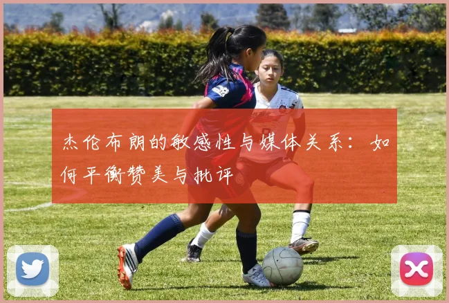 杰伦布朗的敏感性与媒体关系：如何平衡赞美与批评