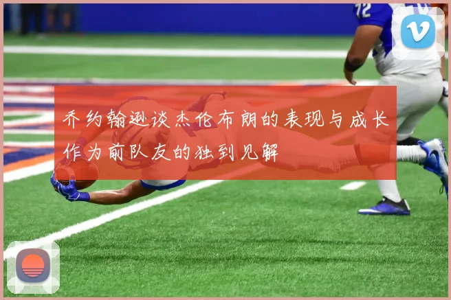 乔约翰逊谈杰伦布朗的表现与成长作为前队友的独到见解