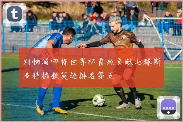 利物浦四将世界杯首轮贡献七球斯洛特执教英超排名第五