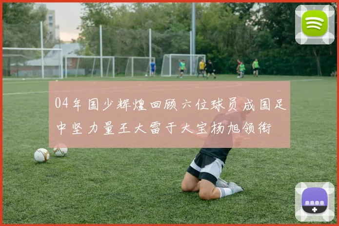 04年国少辉煌回顾六位球员成国足中坚力量王大雷于大宝杨旭领衔