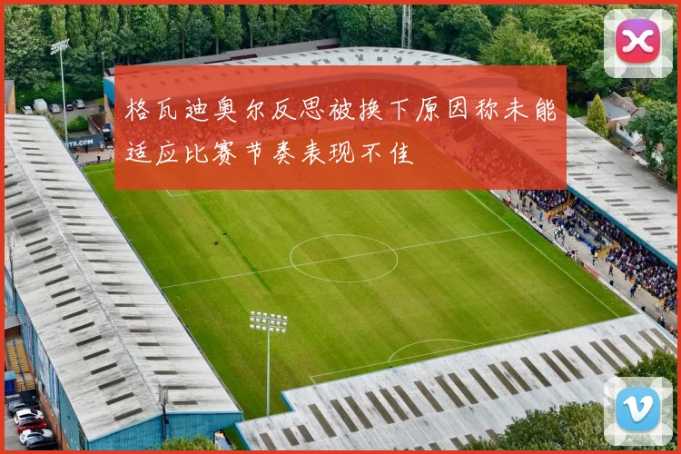 格瓦迪奥尔反思被换下原因称未能适应比赛节奏表现不佳
