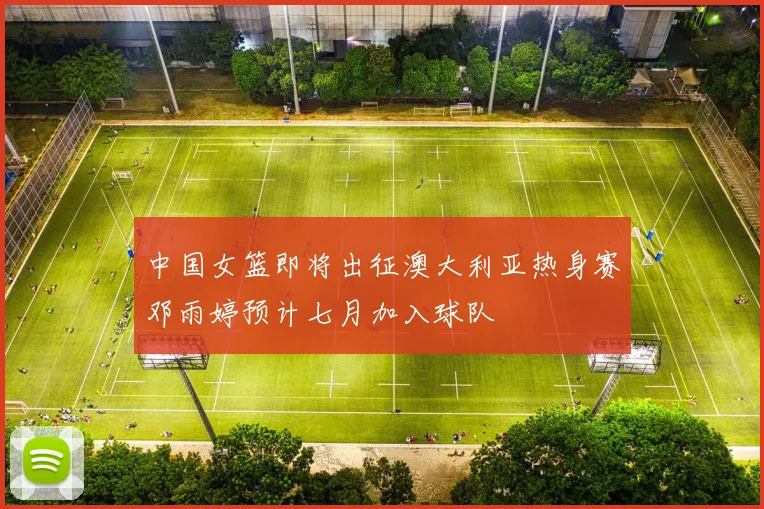 中国女篮即将出征澳大利亚热身赛邓雨婷预计七月加入球队