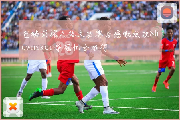 重铸荣耀之路文班赛后感慨致敬Showmaker争冠机会难得