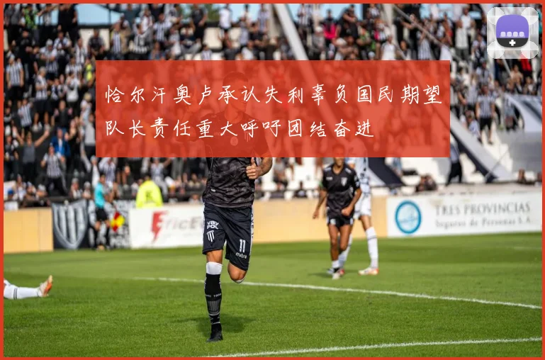 恰尔汗奥卢承认失利辜负国民期望队长责任重大呼吁团结奋进