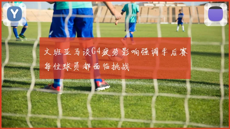 文班亚马谈G4疲劳影响强调季后赛每位球员都面临挑战