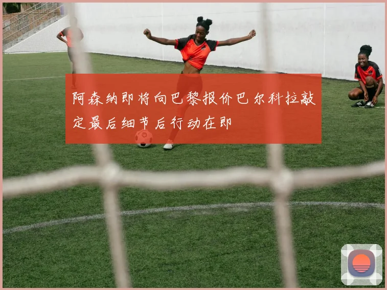 阿森纳即将向巴黎报价巴尔科拉敲定最后细节后行动在即