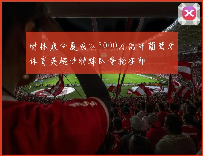 特林康今夏或以5000万离开葡萄牙体育英超沙特球队争抢在即