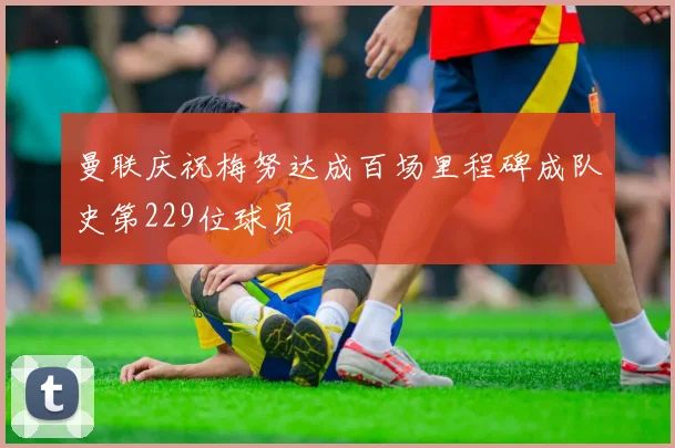 曼联庆祝梅努达成百场里程碑成队史第229位球员