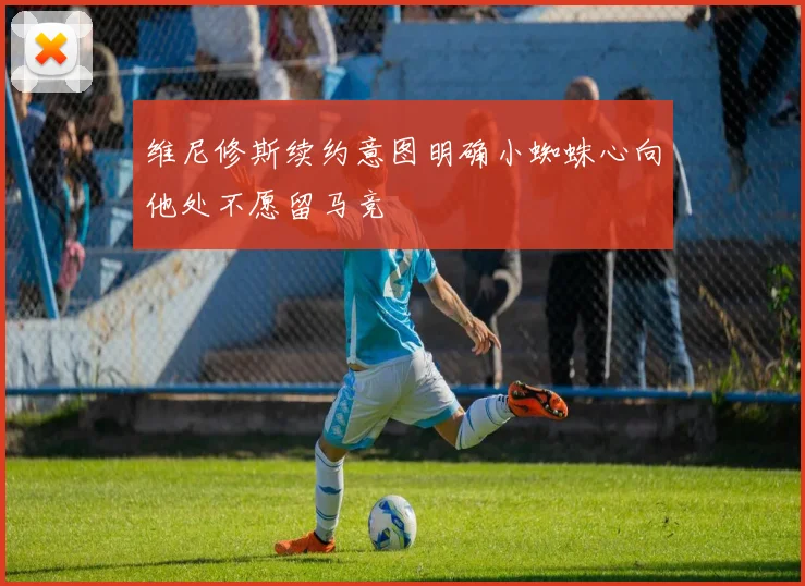 维尼修斯续约意图明确小蜘蛛心向他处不愿留马竞